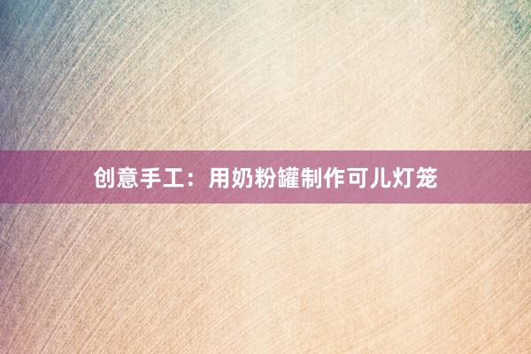 创意手工：用奶粉罐制作可儿灯笼